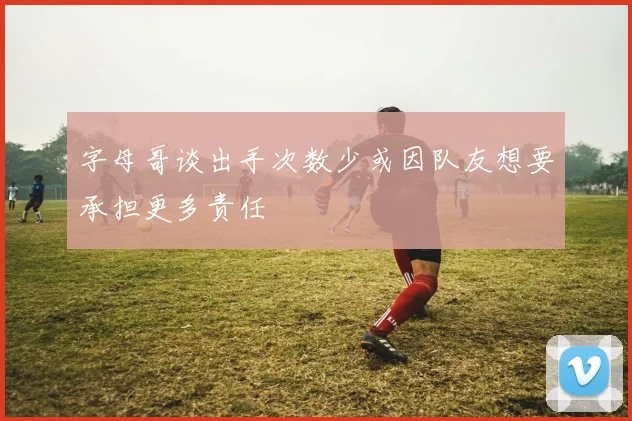 字母哥谈出手次数少或因队友想要承担更多责任