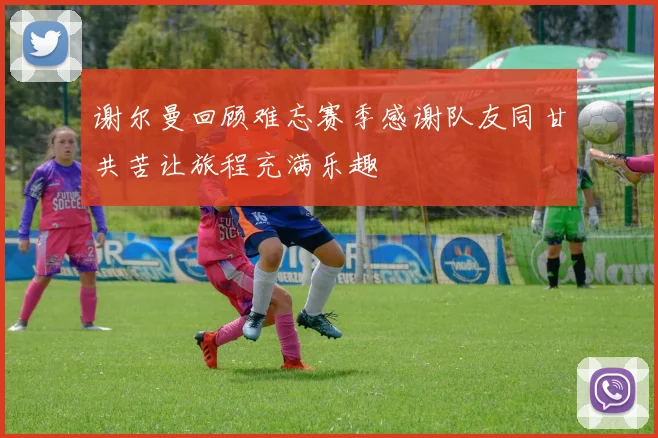 谢尔曼回顾难忘赛季感谢队友同甘共苦让旅程充满乐趣