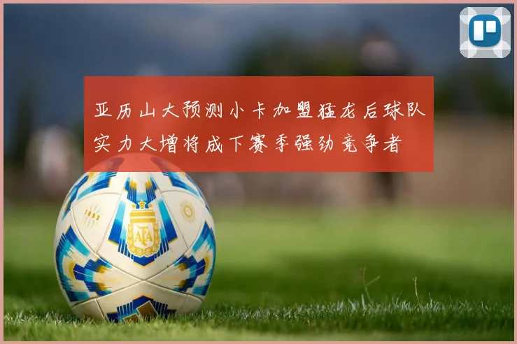 亚历山大预测小卡加盟猛龙后球队实力大增将成下赛季强劲竞争者