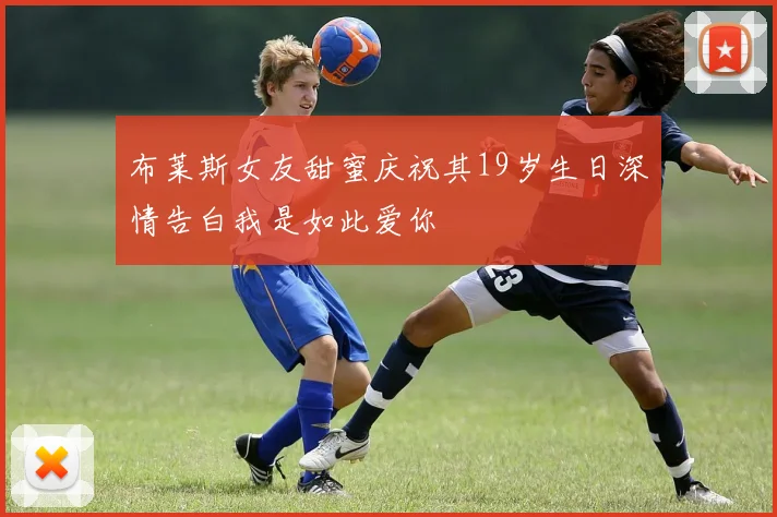 布莱斯女友甜蜜庆祝其19岁生日深情告白我是如此爱你