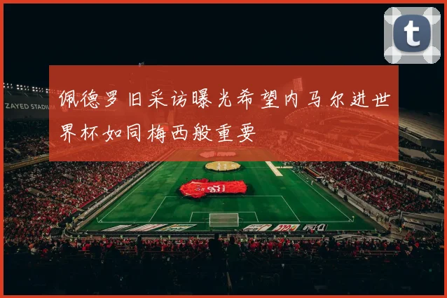 佩德罗旧采访曝光希望内马尔进世界杯如同梅西般重要