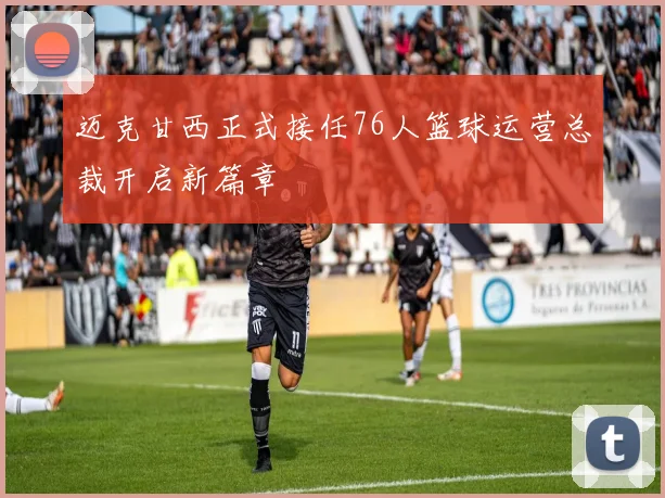 迈克甘西正式接任76人篮球运营总裁开启新篇章