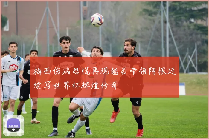 梅西伤病恐慌再现能否带领阿根廷续写世界杯辉煌传奇