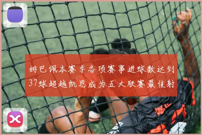 姆巴佩本赛季各项赛事进球数达到37球超越凯恩成为五大联赛最佳射手