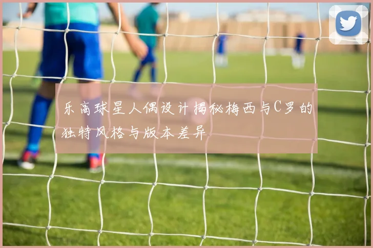 乐高球星人偶设计揭秘梅西与C罗的独特风格与版本差异