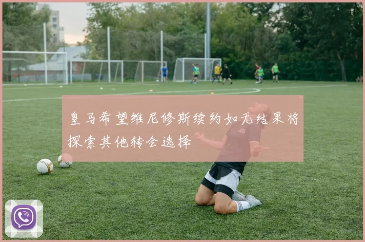 皇马希望维尼修斯续约如无结果将探索其他转会选择