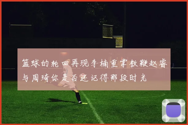 篮球的轮回再现李楠重掌教鞭赵睿与周琦你是否还记得那段时光