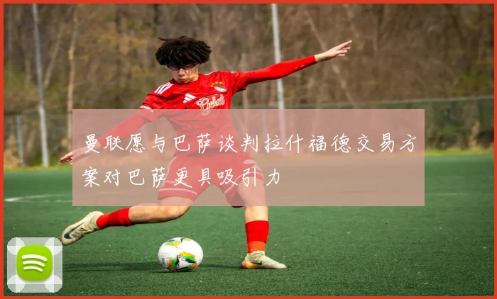 曼联愿与巴萨谈判拉什福德交易方案对巴萨更具吸引力