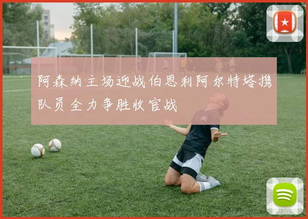 阿森纳主场迎战伯恩利阿尔特塔携队员全力争胜收官战
