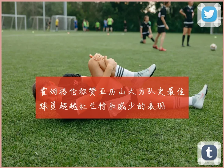 霍姆格伦称赞亚历山大为队史最佳球员超越杜兰特和威少的表现