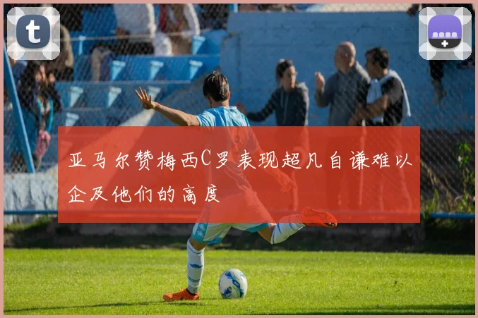 亚马尔赞梅西C罗表现超凡自谦难以企及他们的高度