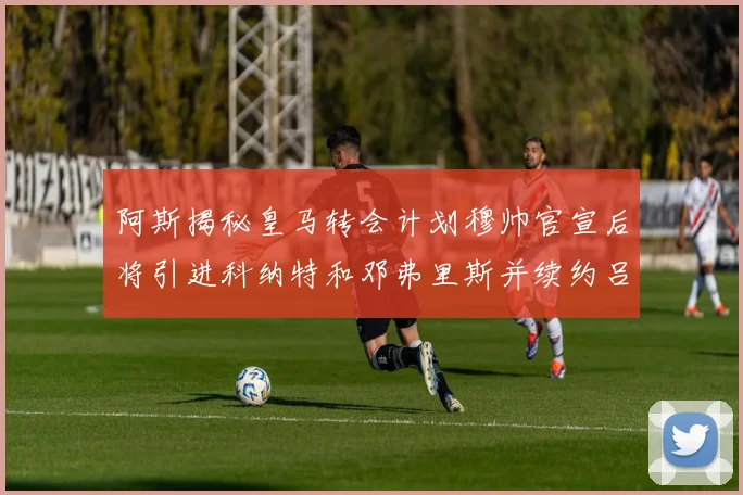 阿斯揭秘皇马转会计划穆帅官宣后将引进科纳特和邓弗里斯并续约吕迪格