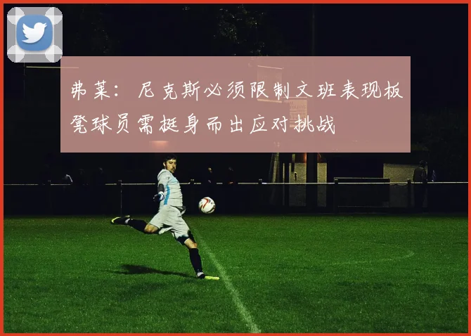 弗莱：尼克斯必须限制文班表现板凳球员需挺身而出应对挑战
