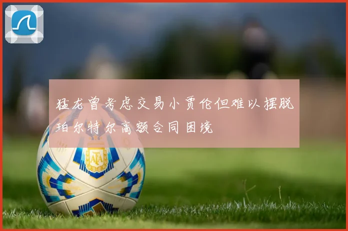 猛龙曾考虑交易小贾伦但难以摆脱珀尔特尔高额合同困境