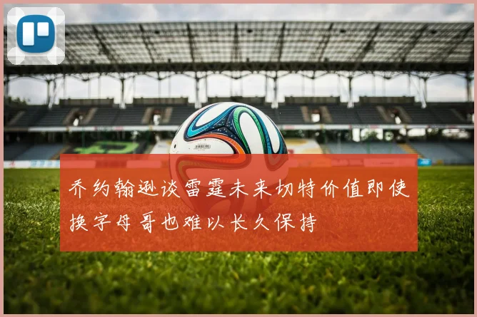 乔约翰逊谈雷霆未来切特价值即使换字母哥也难以长久保持
