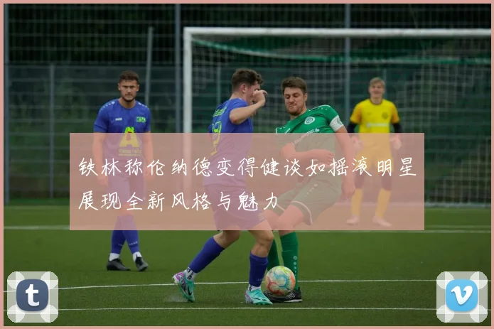 铁林称伦纳德变得健谈如摇滚明星展现全新风格与魅力