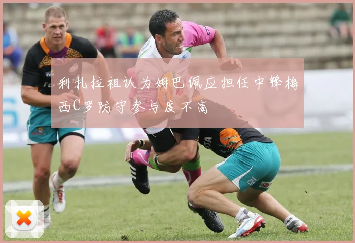 利扎拉祖认为姆巴佩应担任中锋梅西C罗防守参与度不高