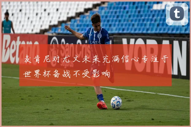 麦肯尼对尤文未来充满信心专注于世界杯备战不受影响