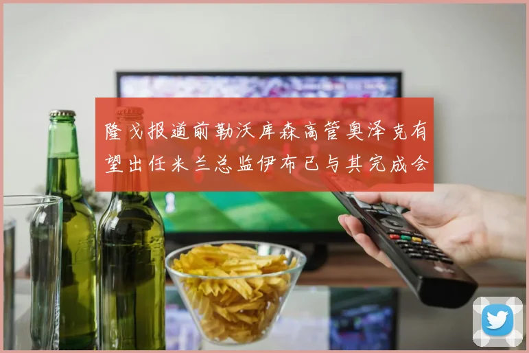 隆戈报道前勒沃库森高管奥泽克有望出任米兰总监伊布已与其完成会面