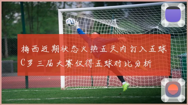 梅西近期状态火热五天内打入五球C罗三届大赛仅得五球对比分析